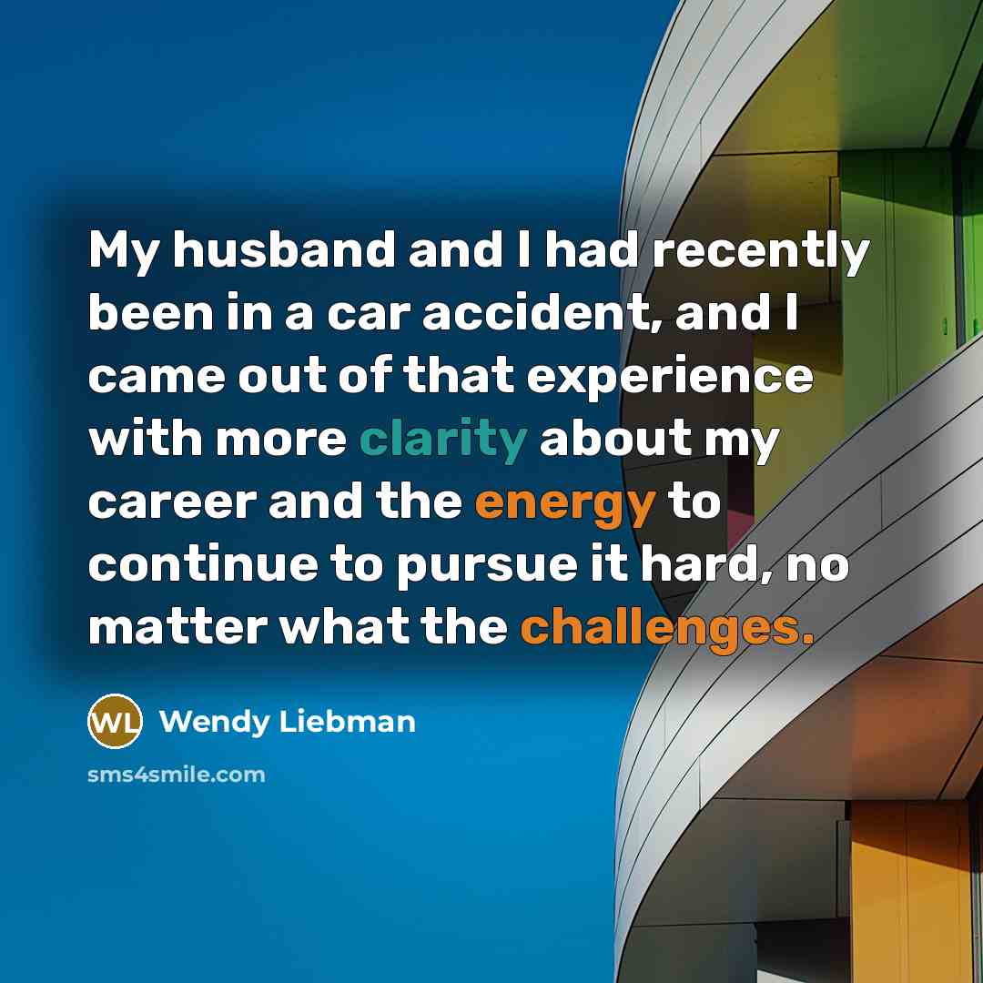 “My husband and I had recently been in a car accident, and I came out of that experience with more clarity about my career and the energy to continue to pursue it hard, no matter what the challenges.” quote by Wendy Liebman