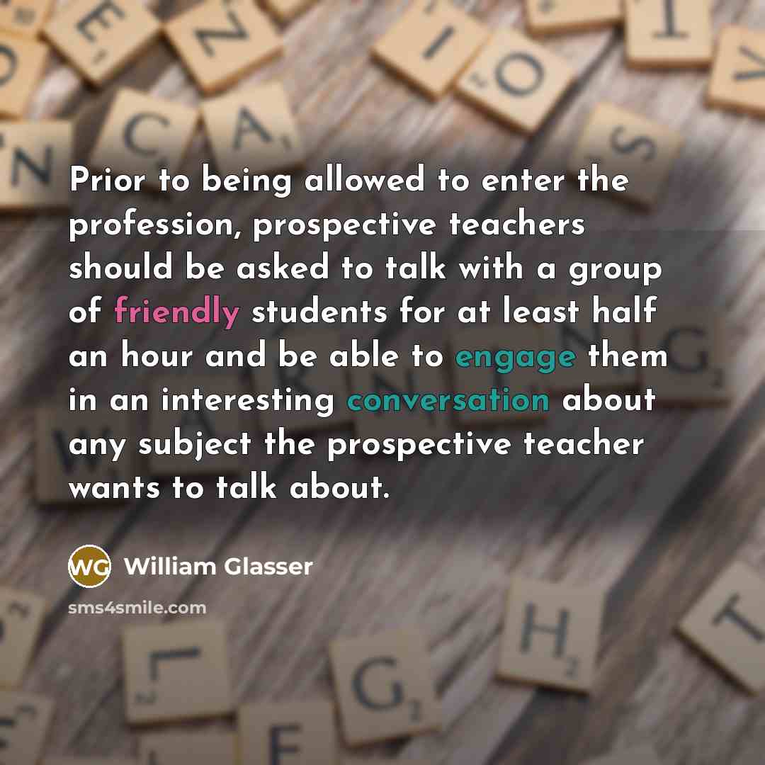 “Prior to being allowed to enter the profession, prospective teachers should be asked to talk with a group of friendly students for at least half an hour and be able to engage them in an interesting conversation about any subject the prospective teacher wants to talk about.” quote by William Glasser