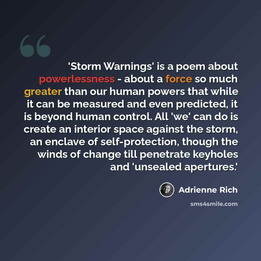 “'Storm Warnings' is a poem about powerlessness - about a force so much greater than our human powers that while it can be measured and even predicted, it is beyond human control. All 'we' can do is create an interior space against the storm, an enclave of self-protection, though the winds of…” quote by Adrienne Rich