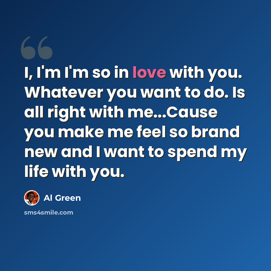 “I, I'm I'm so in love with you. Whatever you want to do. Is all right with me...Cause you make me feel so brand new and I want to spend my life with you.” quote by Al Green