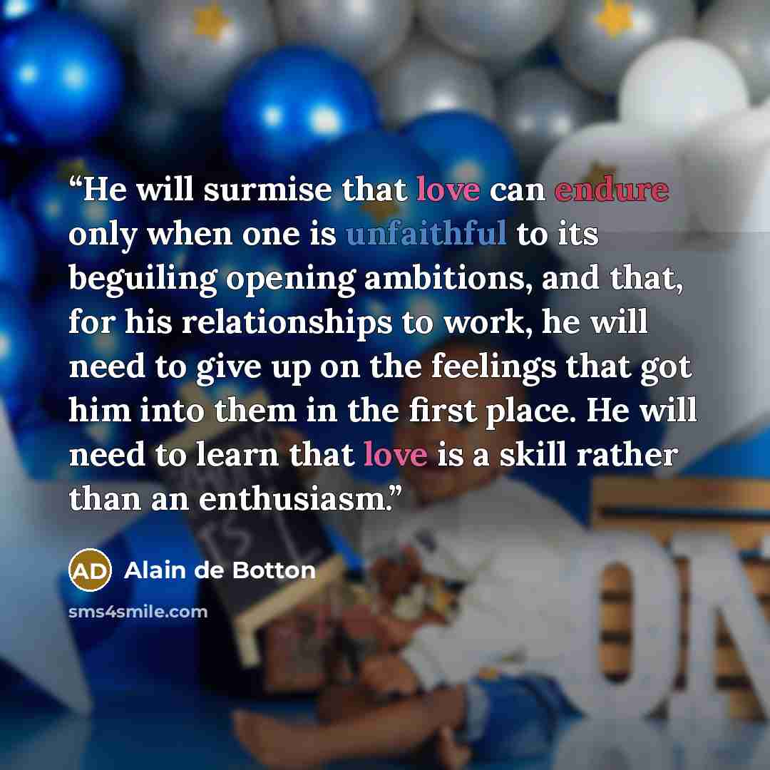 “He will surmise that love can endure only when one is unfaithful to its beguiling opening ambitions, and that, for his relationships to work, he will need to give up on the feelings that got him into them in the first place. He will need to learn that love is a skill rather than an enthusiasm.” quote by Alain de Botton