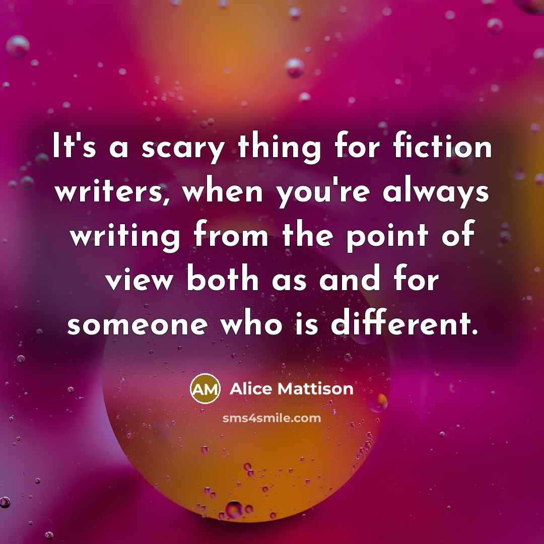 “It's a scary thing for fiction writers, when you're always writing from the point of view both as and for someone who is different.” quote by Alice Mattison