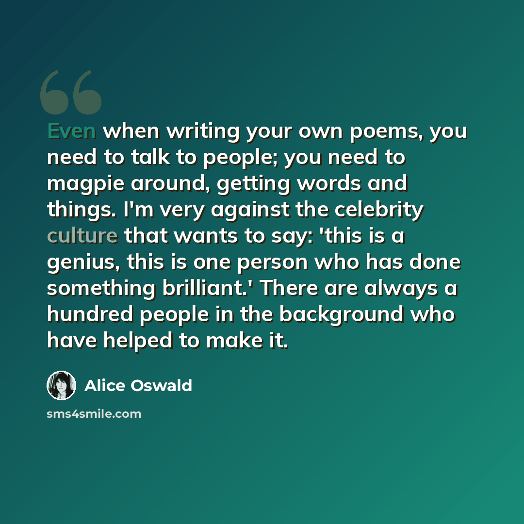 “Even when writing your own poems, you need to talk to people; you need to magpie around, getting words and things. I'm very against the celebrity culture that wants to say: 'this is a genius, this is one person who has done something brilliant.' There are always a hundred people in the background…” quote by Alice Oswald