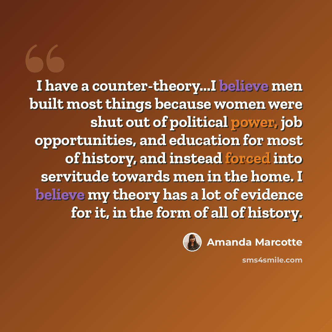 “I have a counter-theory...I believe men built most things because women were shut out of political power, job opportunities, and education for most of history, and instead forced into servitude towards men in the home. I believe my theory has a lot of evidence for it, in the form of all of history.” quote by Amanda Marcotte