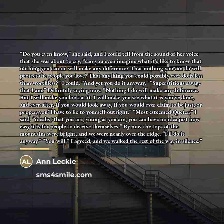 “Do you even know,” she said, and I could tell from the sound of her voice that she was about to cry, “can you even imagine what it’s like to know that nothing you can do will make any difference? That nothing you can do will protect the people you love? That anything you could possibly ever do is…” quote by Ann Leckie