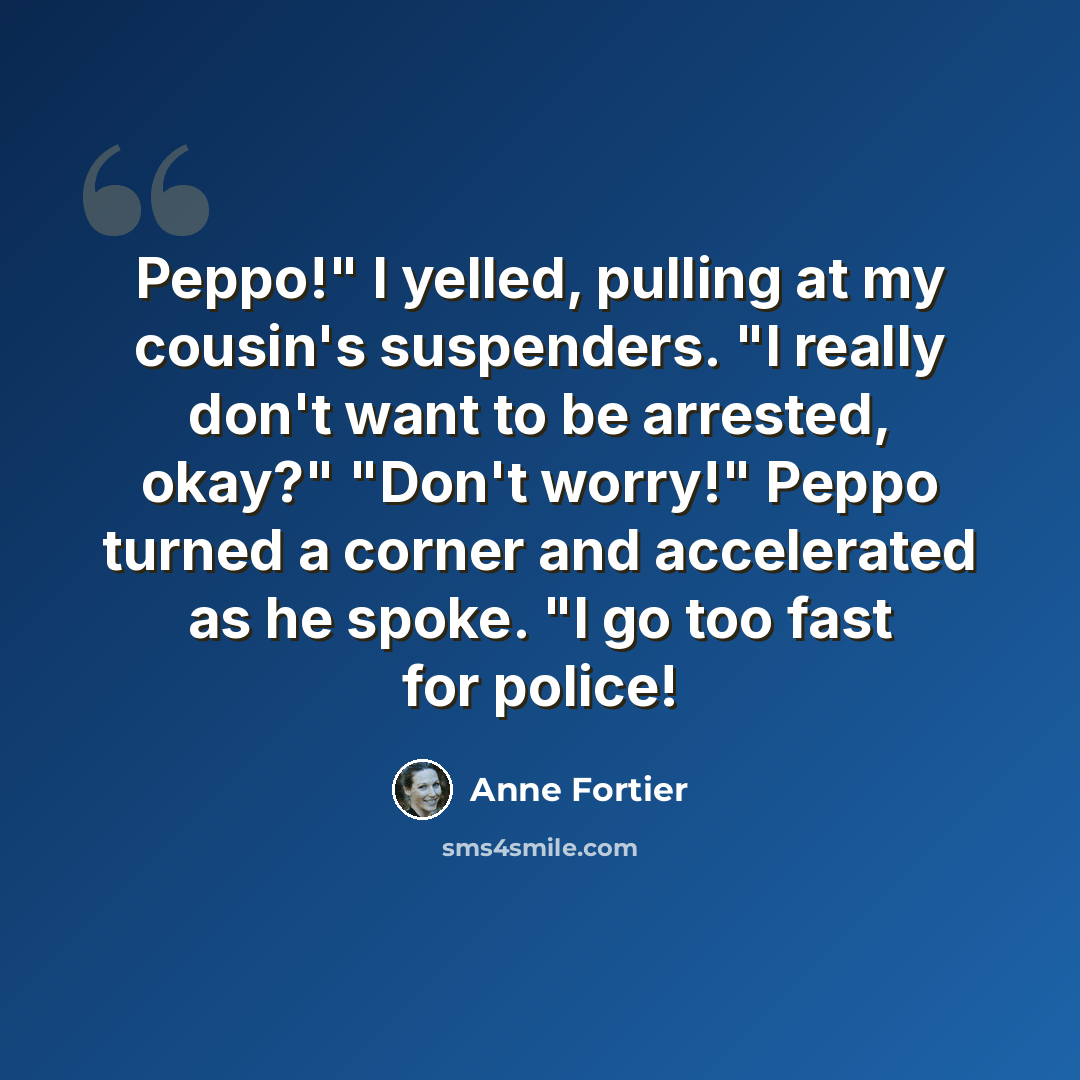 “Peppo!" I yelled, pulling at my cousin's suspenders. "I really don't want to be arrested, okay?" "Don't worry!" Peppo turned a corner and accelerated as he spoke. "I go too fast for police!” quote by Anne Fortier