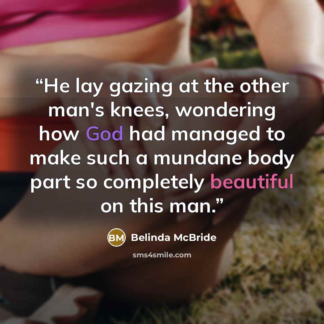 “He lay gazing at the other man's knees, wondering how God had managed to make such a mundane body part so completely beautiful on this man.” quote by Belinda McBride