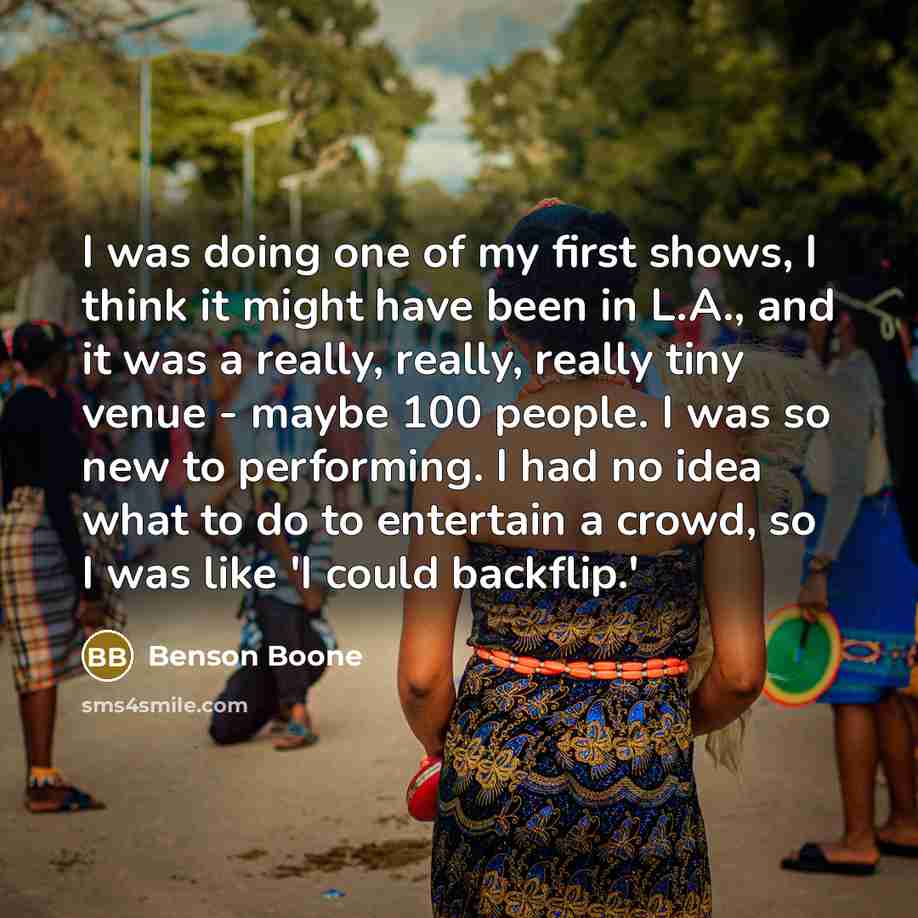 “I was doing one of my first shows, I think it might have been in L.A., and it was a really, really, really tiny venue - maybe 100 people. I was so new to performing. I had no idea what to do to entertain a crowd, so I was like 'I could backflip.'” quote by Benson Boone