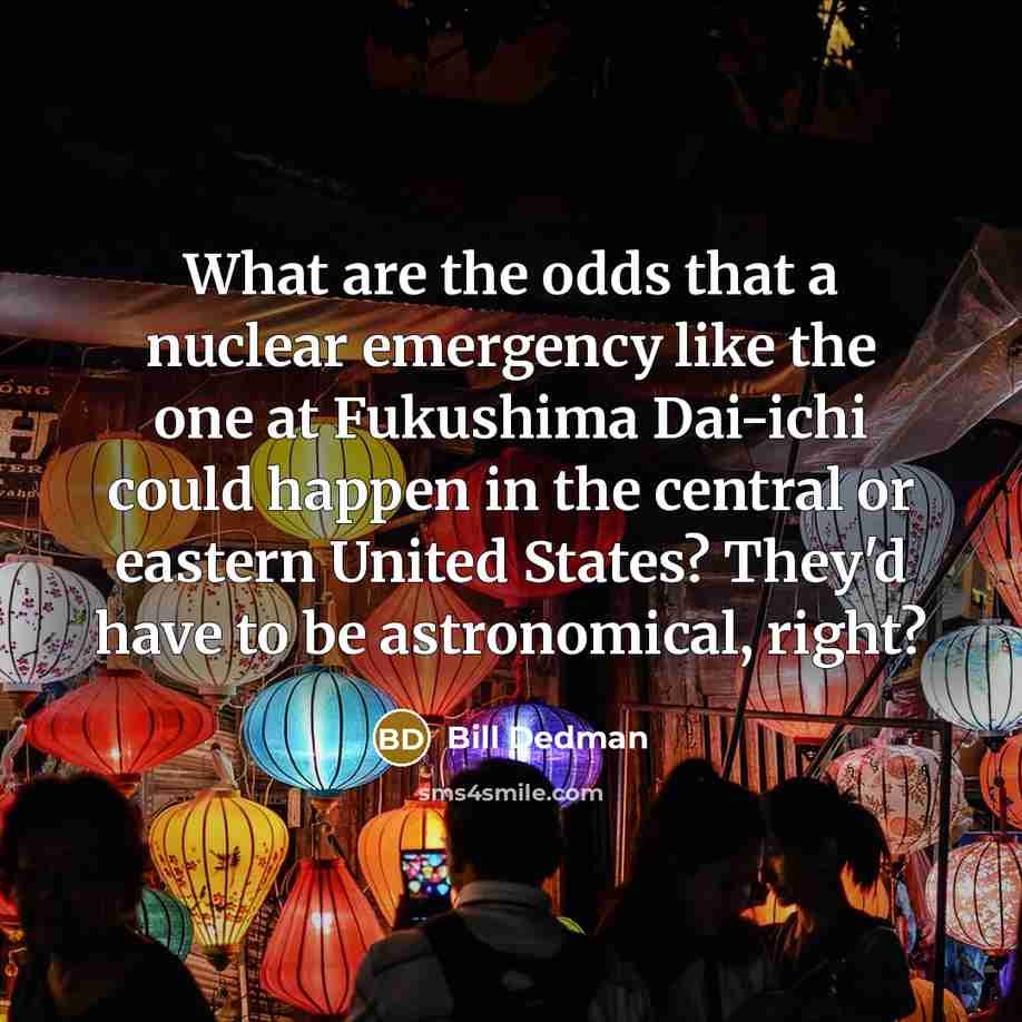 “What are the odds that a nuclear emergency like the one at Fukushima Dai-ichi could happen in the central or eastern United States? They'd have to be astronomical, right?” quote by Bill Dedman