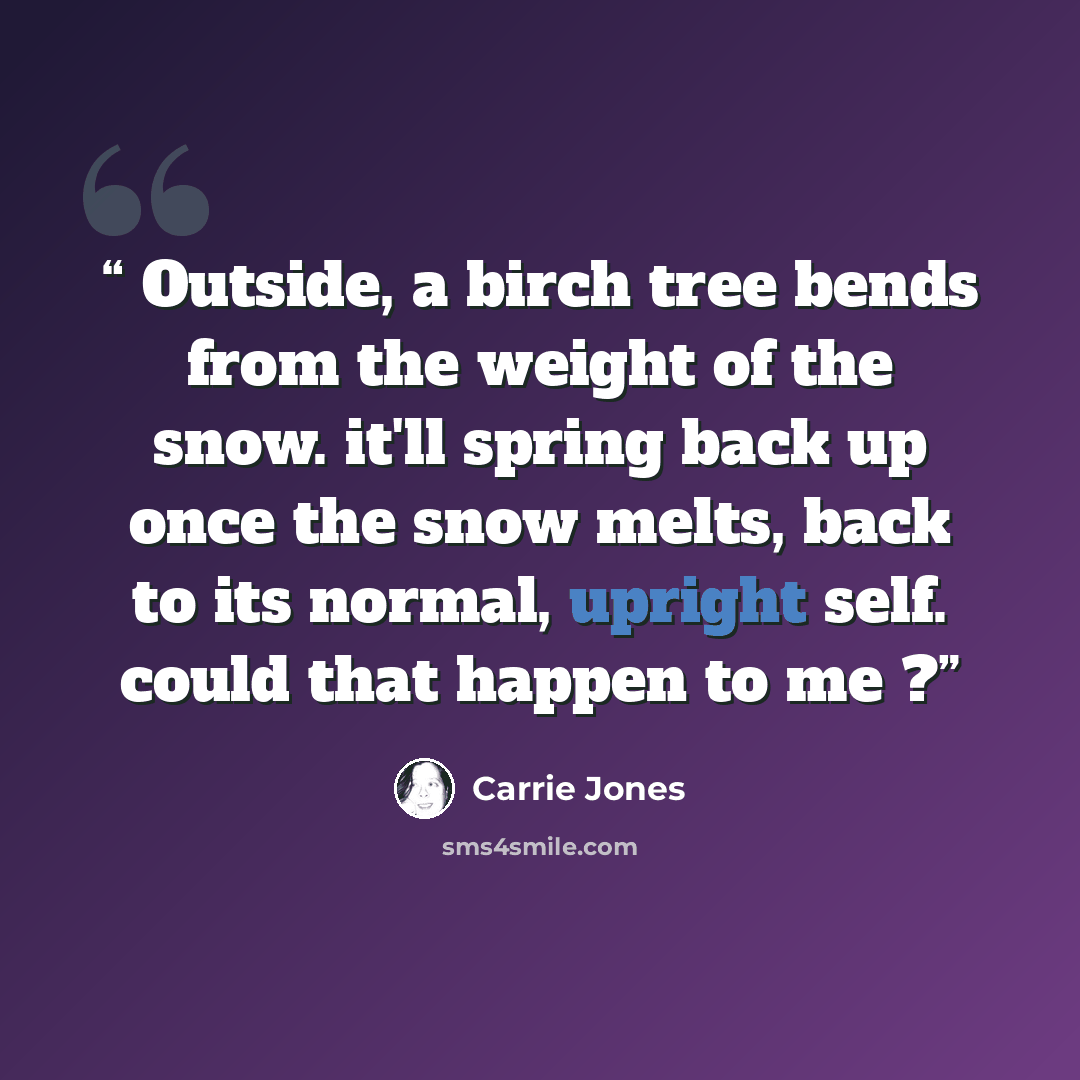 “Outside, a birch tree bends from the weight of the snow. it'll spring back up once the snow melts, back to its normal, upright self. could that happen to me ?” quote by Carrie Jones
