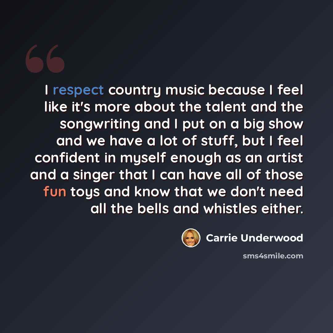 “I respect country music because I feel like it's more about the talent and the songwriting and I put on a big show and we have a lot of stuff, but I feel confident in myself enough as an artist and a singer that I can have all of those fun toys and know that we don't need all the bells and…” quote by Carrie Underwood