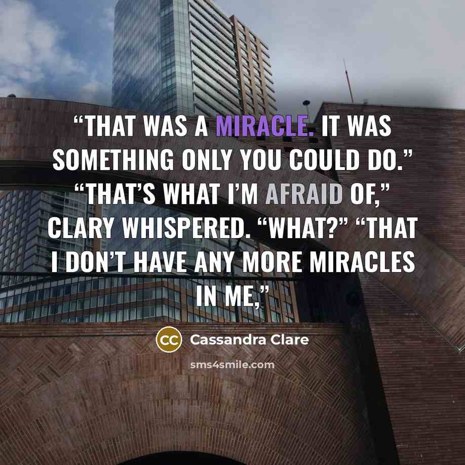 “That was a miracle. It was something only you could do.” “That’s what I’m afraid of,” Clary whispered. “What?” “That I don’t have any more miracles in me,” quote by Cassandra Clare