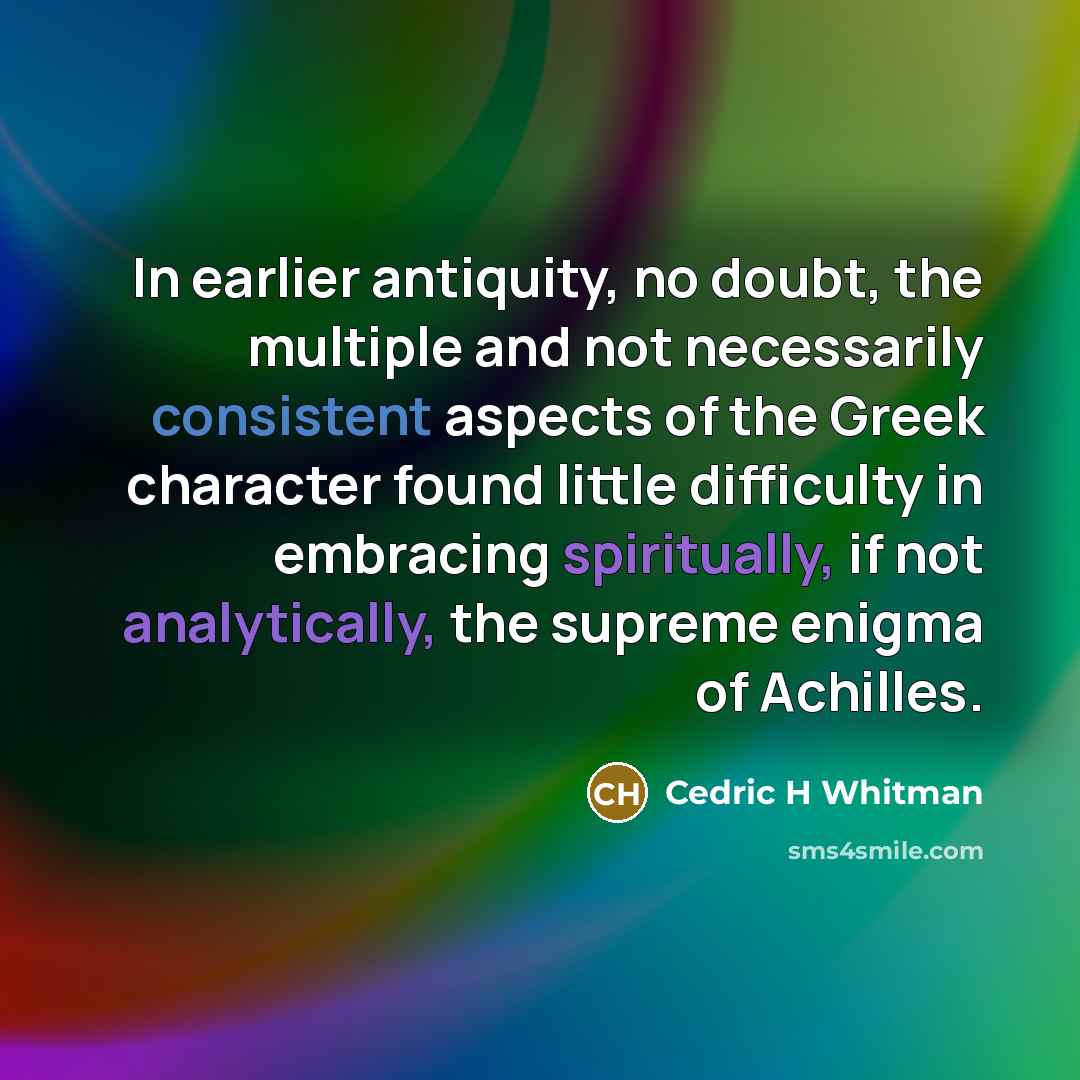 “In earlier antiquity, no doubt, the multiple and not necessarily consistent aspects of the Greek character found little difficulty in embracing spiritually, if not analytically, the supreme enigma of Achilles.” quote by Cedric H Whitman
