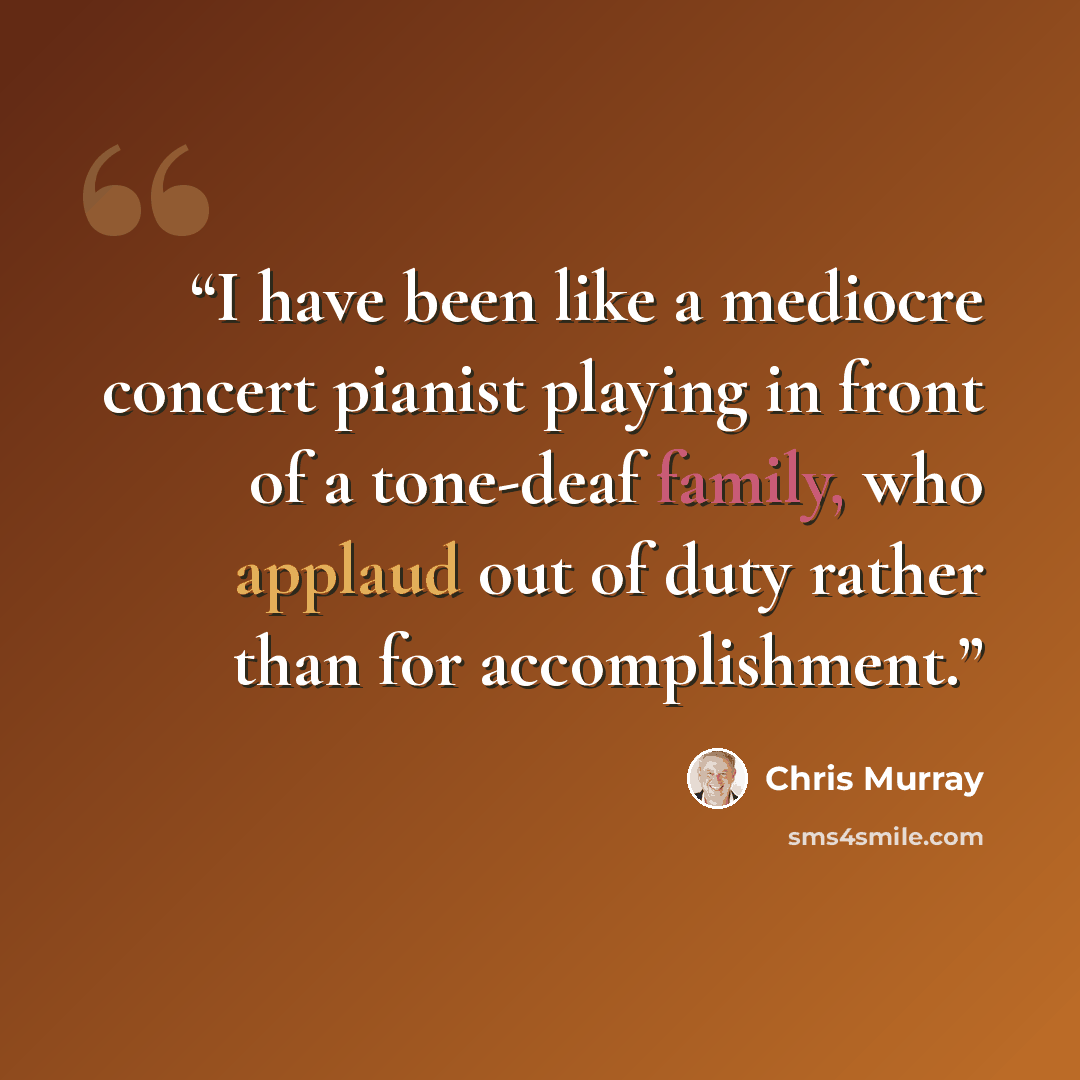 “I have been like a mediocre concert pianist playing in front of a tone-deaf family, who applaud out of duty rather than for accomplishment.” quote by Chris Murray