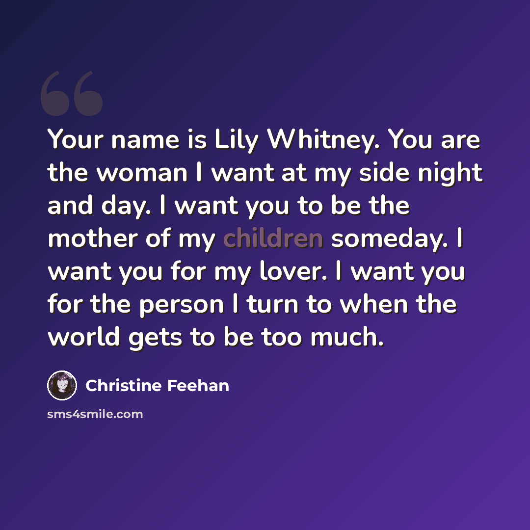 “Your name is Lily Whitney. You are the woman I want at my side night and day. I want you to be the mother of my children someday. I want you for my lover. I want you for the person I turn to when the world gets to be too much.” quote by Christine Feehan