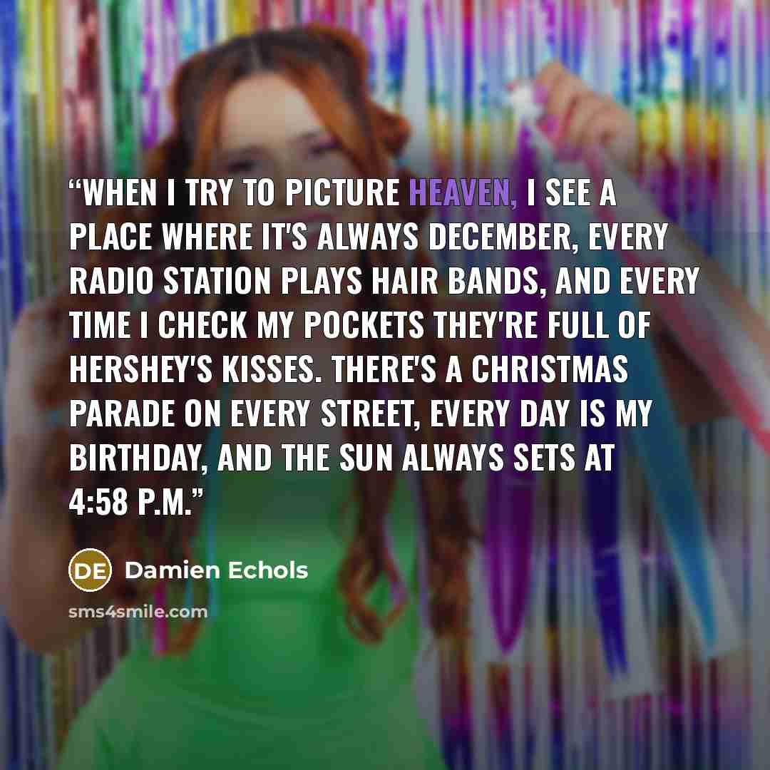 “When I try to picture heaven, I see a place where it's always December, every radio station plays hair bands, and every time I check my pockets they're full of Hershey's Kisses. There's a Christmas parade on every street, every day is my birthday, and the sun always sets at 4:58 p.m.” quote by Damien Echols