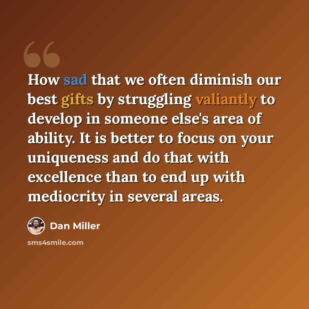 “How sad that we often diminish our best gifts by struggling valiantly to develop in someone else's area of ability. It is better to focus on your uniqueness and do that with excellence than to end up with mediocrity in several areas.” quote by Dan Miller