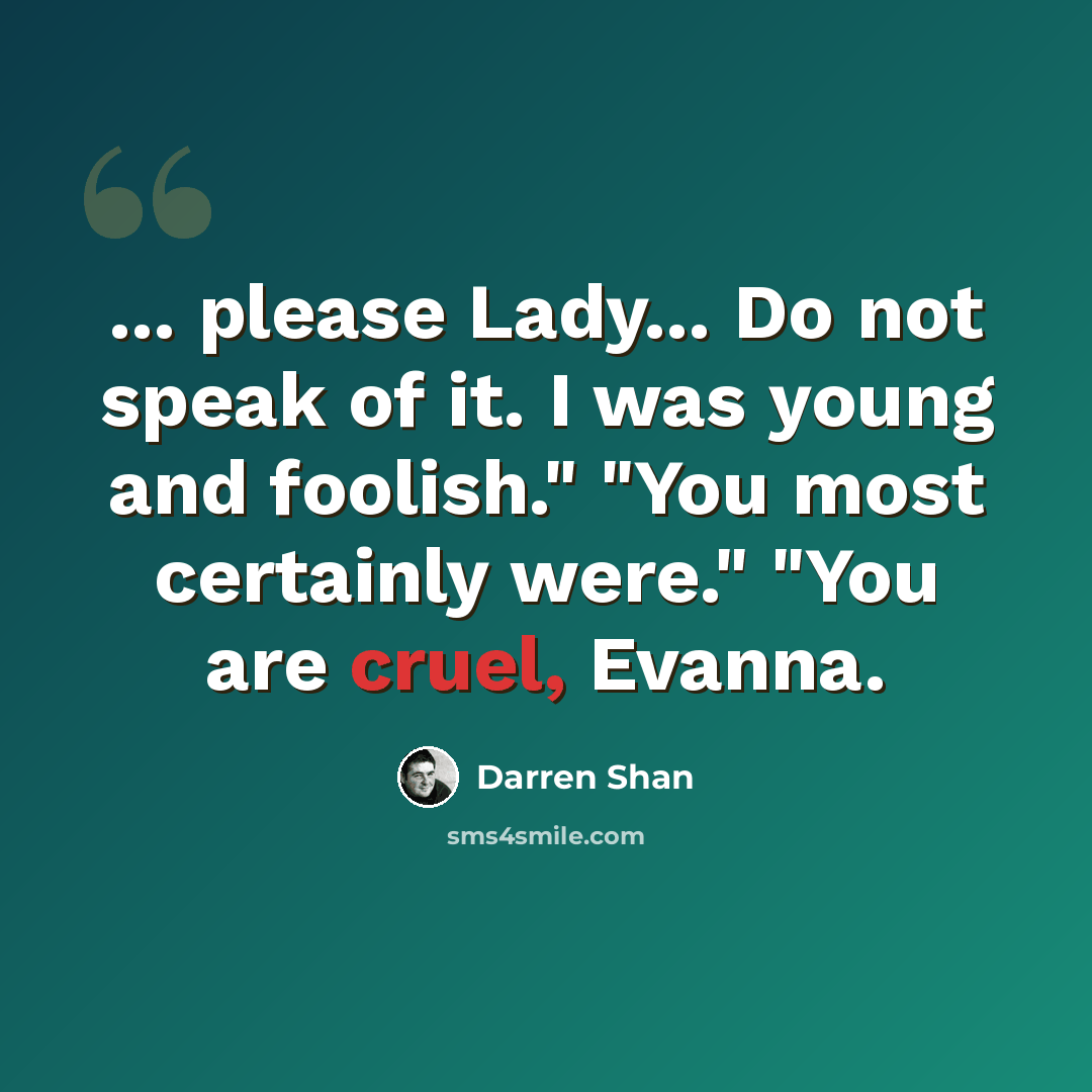 “... please Lady... Do not speak of it. I was young and foolish." "You most certainly were." "You are cruel, Evanna.” quote by Darren Shan