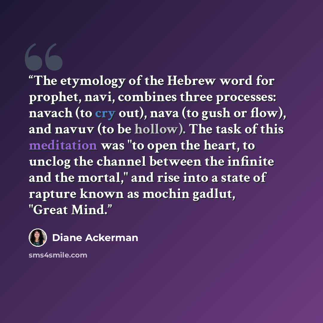“The etymology of the Hebrew word for prophet, navi, combines three processes: navach (to cry out), nava (to gush or flow), and navuv (to be hollow). The task of this meditation was "to open the heart, to unclog the channel between the infinite and the mortal," and rise into a state of rapture…” quote by Diane Ackerman