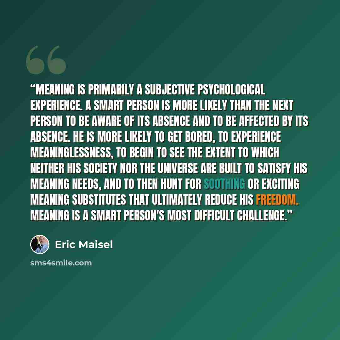 “Meaning is primarily a subjective psychological experience. A smart person is more likely than the next person to be aware of its absence and to be affected by its absence. He is more likely to get bored, to experience meaninglessness, to begin to see the extent to which neither his society nor…” quote by Eric Maisel