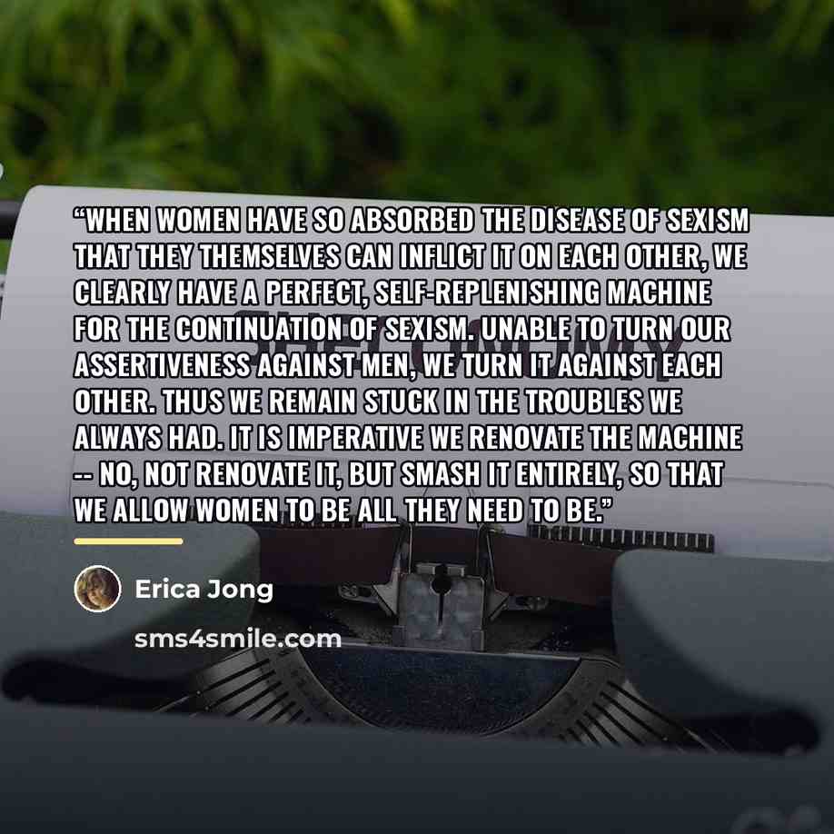 “When women have so absorbed the disease of sexism that they themselves can inflict it on each other, we clearly have a perfect, self-replenishing machine for the continuation of sexism. Unable to turn our assertiveness against men, we turn it against each other. Thus we remain stuck in the…” quote by Erica Jong