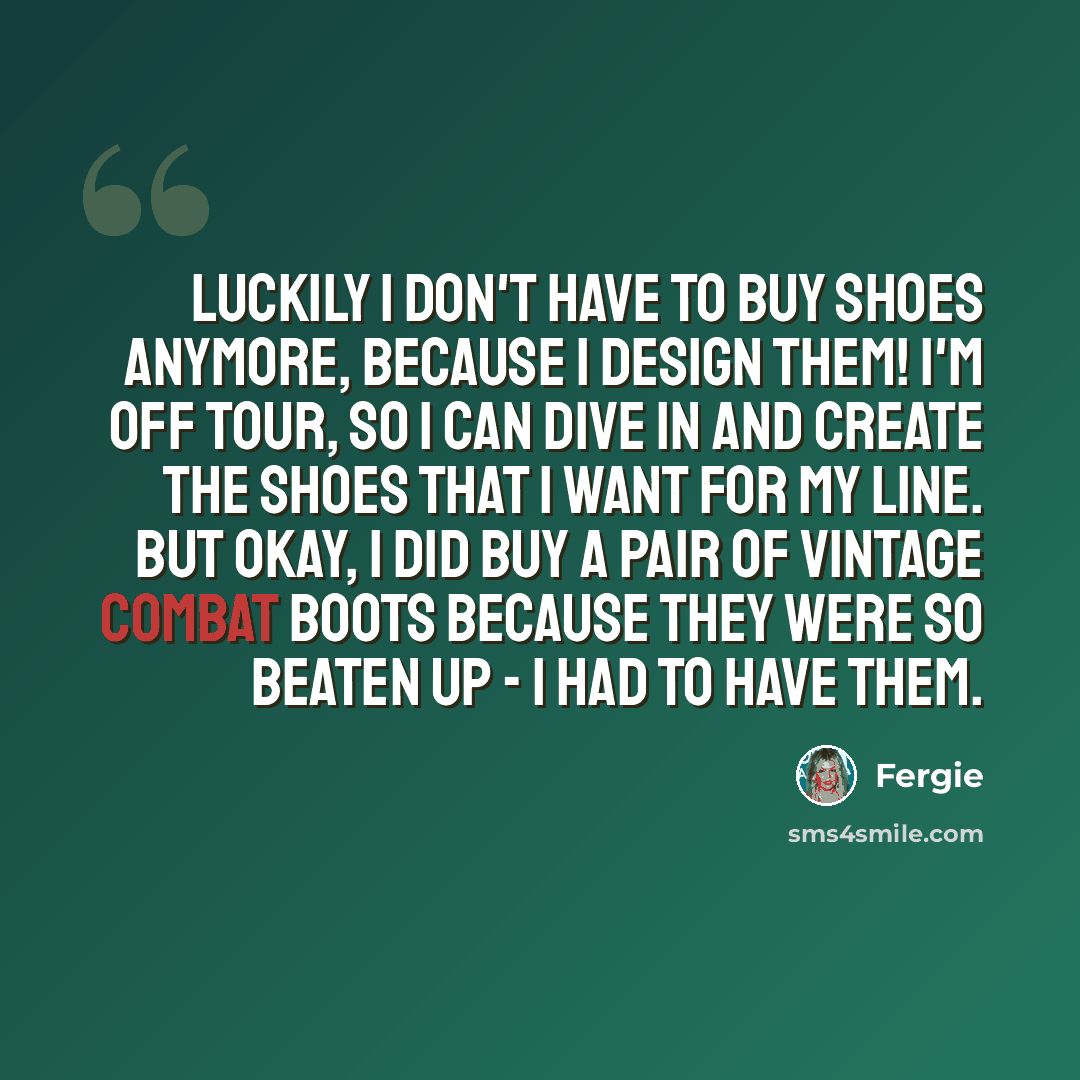 “Luckily I don't have to buy shoes anymore, because I design them! I'm off tour, so I can dive in and create the shoes that I want for my line. But okay, I did buy a pair of vintage combat boots because they were so beaten up - I had to have them.” quote by Fergie