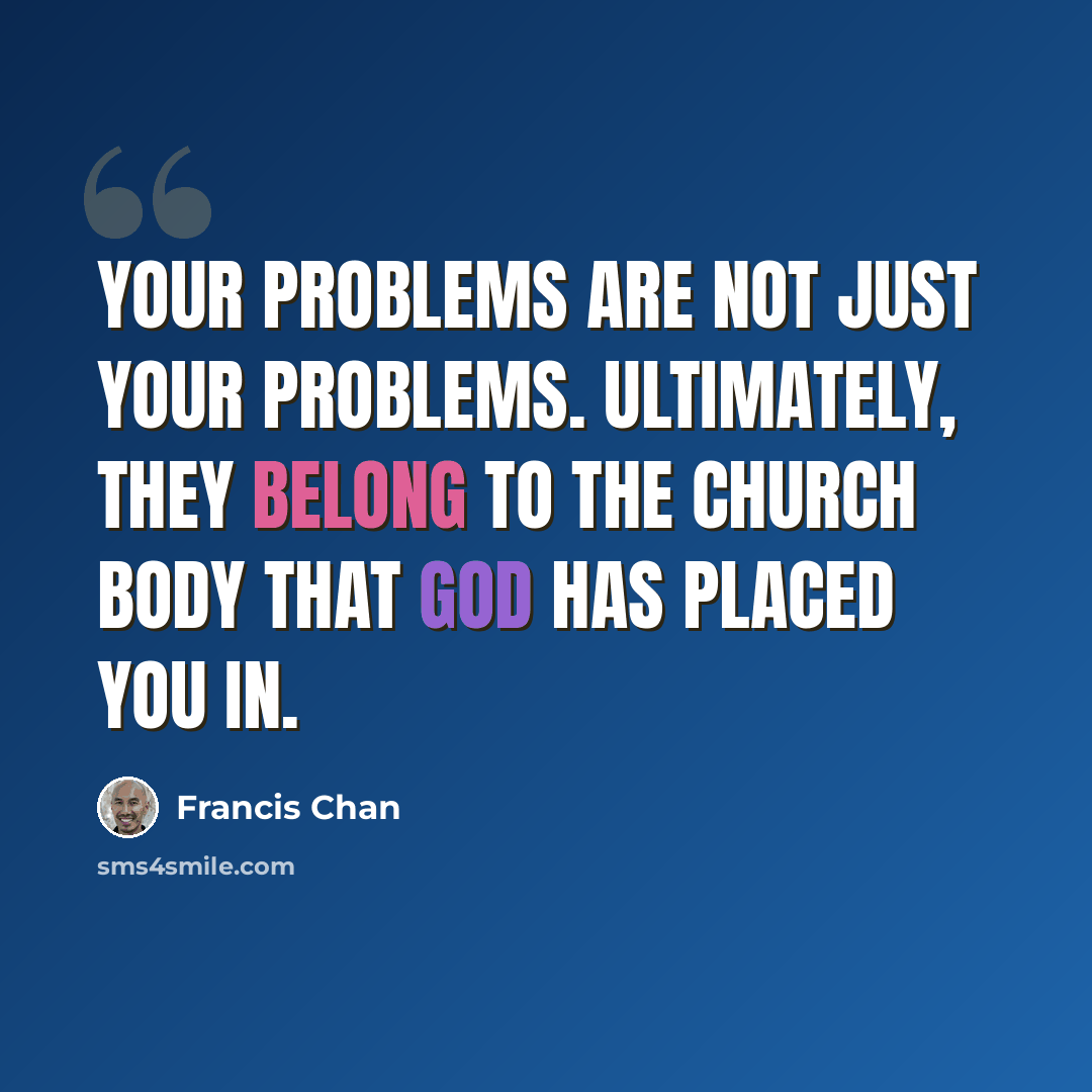 “Your problems are not just your problems. Ultimately, they belong to the church body that God has placed you in.” quote by Francis Chan