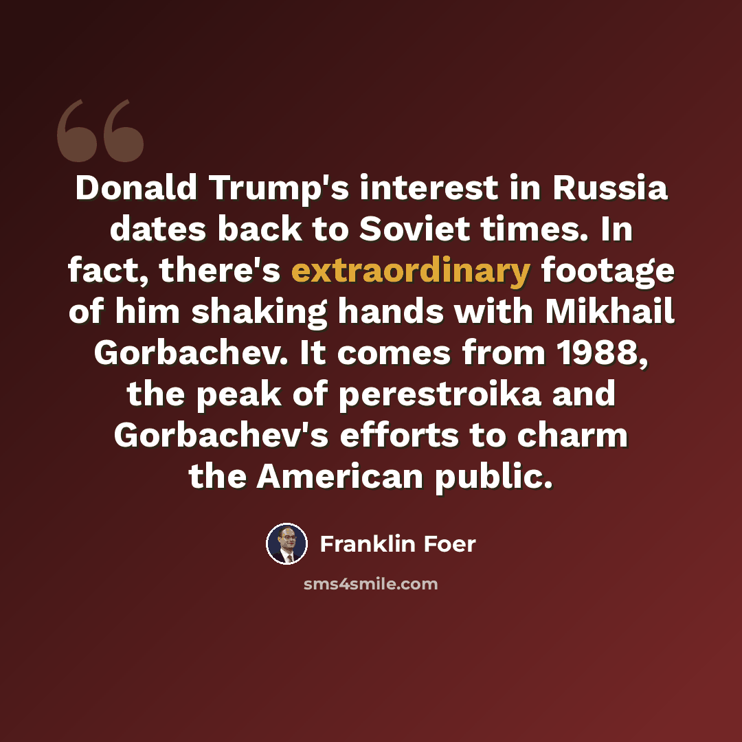 “Donald Trump's interest in Russia dates back to Soviet times. In fact, there's extraordinary footage of him shaking hands with Mikhail Gorbachev. It comes from 1988, the peak of perestroika and Gorbachev's efforts to charm the American public.” quote by Franklin Foer