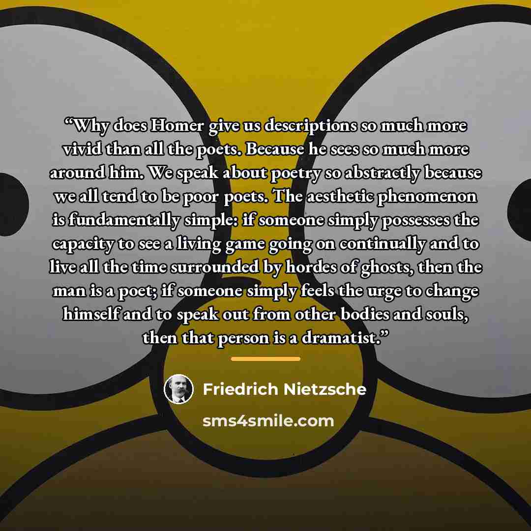 “Why does Homer give us descriptions so much more vivid than all the poets. Because he sees so much more around him. We speak about poetry so abstractly because we all tend to be poor poets. The aesthetic phenomenon is fundamentally simple: if someone simply possesses the capacity to see a living…” quote by Friedrich Nietzsche