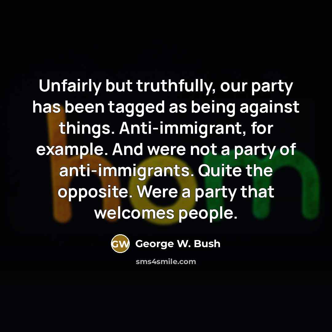 “Unfairly but truthfully, our party has been tagged as being against things. Anti-immigrant, for example. And were not a party of anti-immigrants. Quite the opposite. Were a party that welcomes people.” quote by George W. Bush
