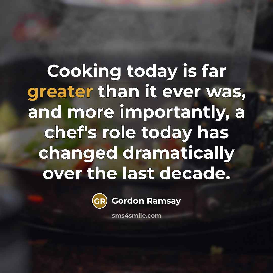 “Cooking today is far greater than it ever was, and more importantly, a chef's role today has changed dramatically over the last decade.” quote by Gordon Ramsay