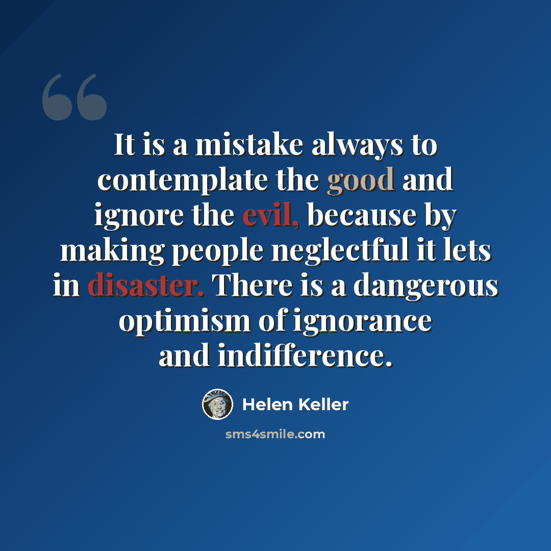 “It is a mistake always to contemplate the good and ignore the evil, because by making people neglectful it lets in disaster. There is a dangerous optimism of ignorance and indifference.” quote by Helen Keller