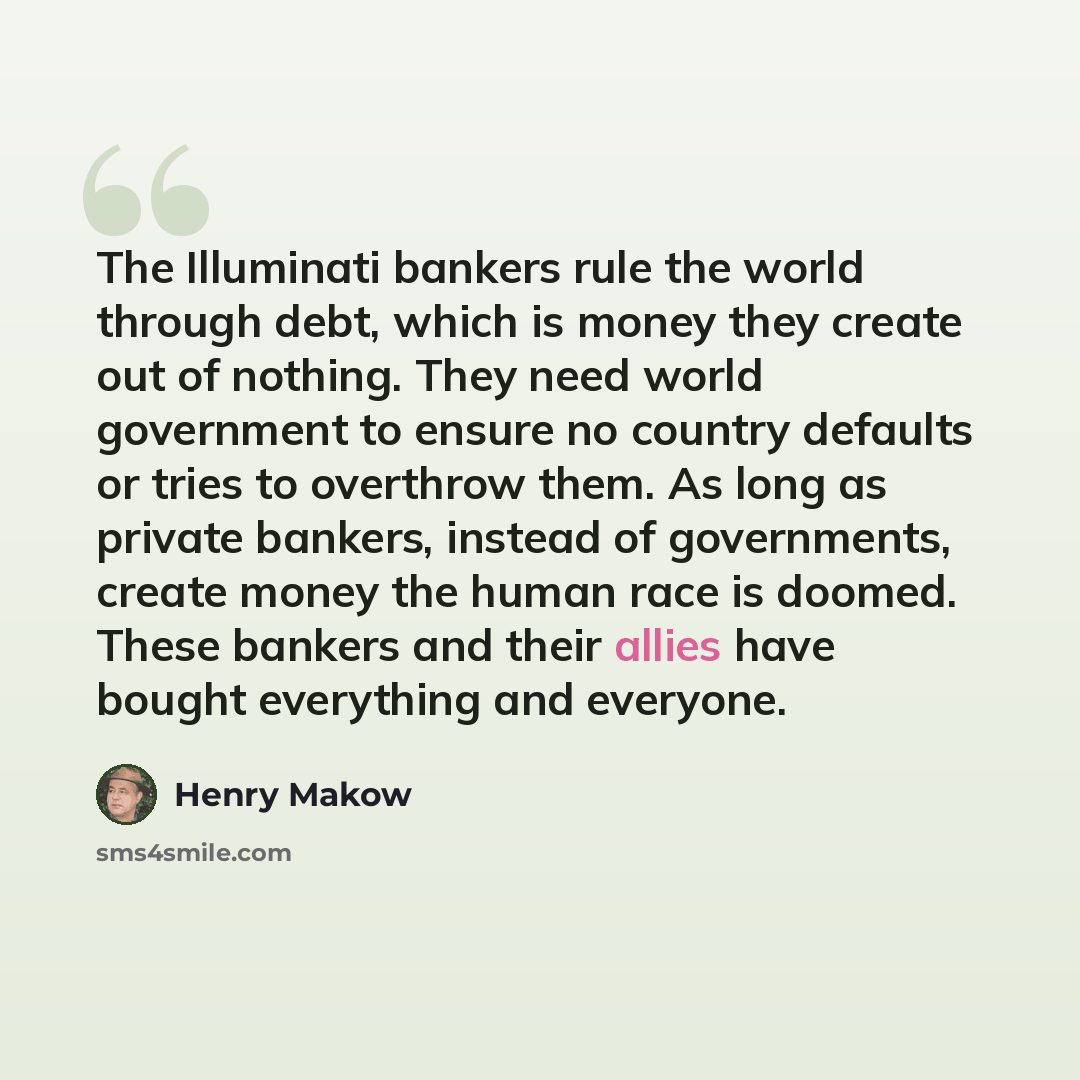 “The Illuminati bankers rule the world through debt, which is money they create out of nothing. They need world government to ensure no country defaults or tries to overthrow them. As long as private bankers, instead of governments, create money the human race is doomed. These bankers and their…” quote by Henry Makow