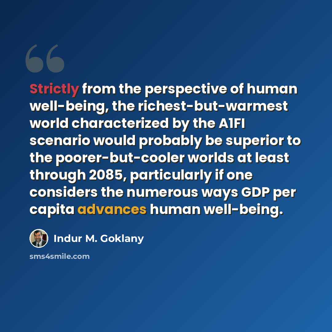 “Strictly from the perspective of human well-being, the richest-but-warmest world characterized by the A1FI scenario would probably be superior to the poorer-but-cooler worlds at least through 2085, particularly if one considers the numerous ways GDP per capita advances human well-being.” quote by Indur M. Goklany