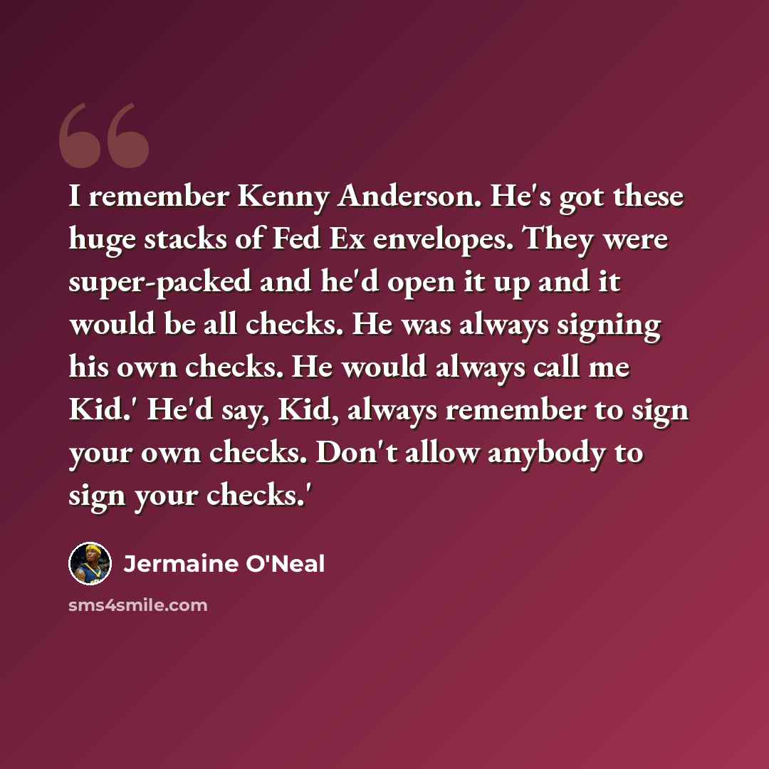 “I remember Kenny Anderson. He's got these huge stacks of Fed Ex envelopes. They were super-packed and he'd open it up and it would be all checks. He was always signing his own checks. He would always call me Kid.' He'd say, Kid, always remember to sign your own checks. Don't allow anybody to sign…” quote by Jermaine O'Neal