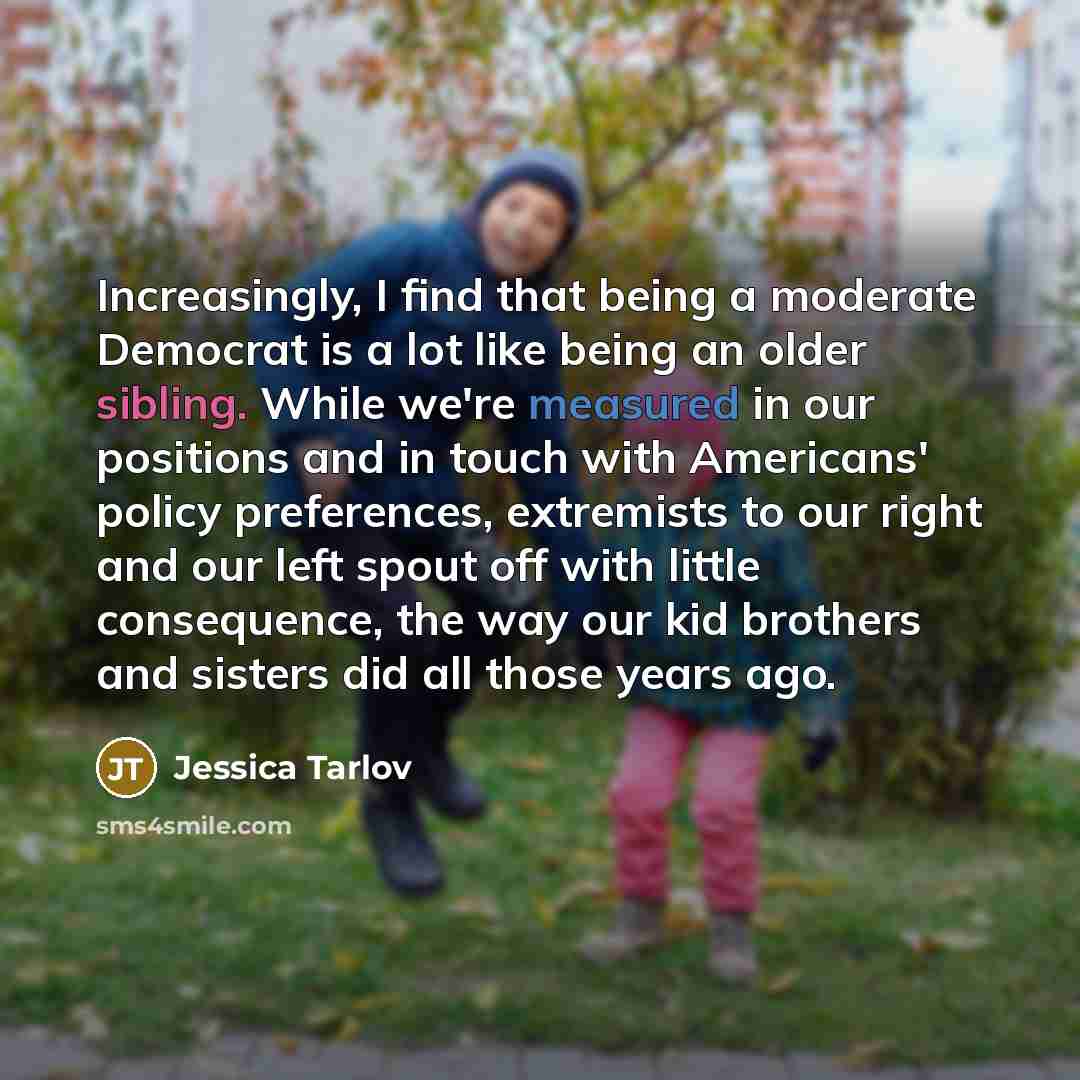 “Increasingly, I find that being a moderate Democrat is a lot like being an older sibling. While we're measured in our positions and in touch with Americans' policy preferences, extremists to our right and our left spout off with little consequence, the way our kid brothers and sisters did all…” quote by Jessica Tarlov