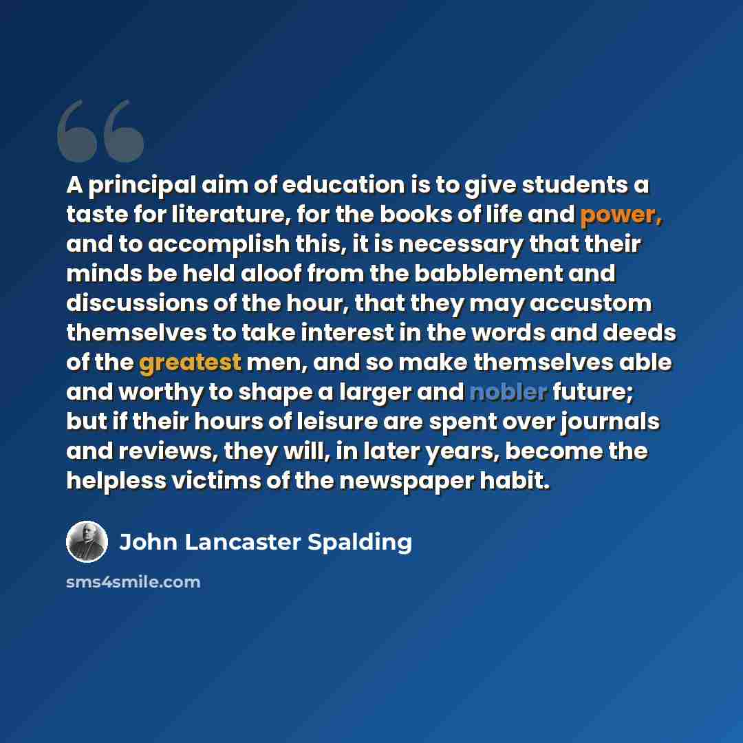 “A principal aim of education is to give students a taste for literature, for the books of life and power, and to accomplish this, it is necessary that their minds be held aloof from the babblement and discussions of the hour, that they may accustom themselves to take interest in the words and…” quote by John Lancaster Spalding