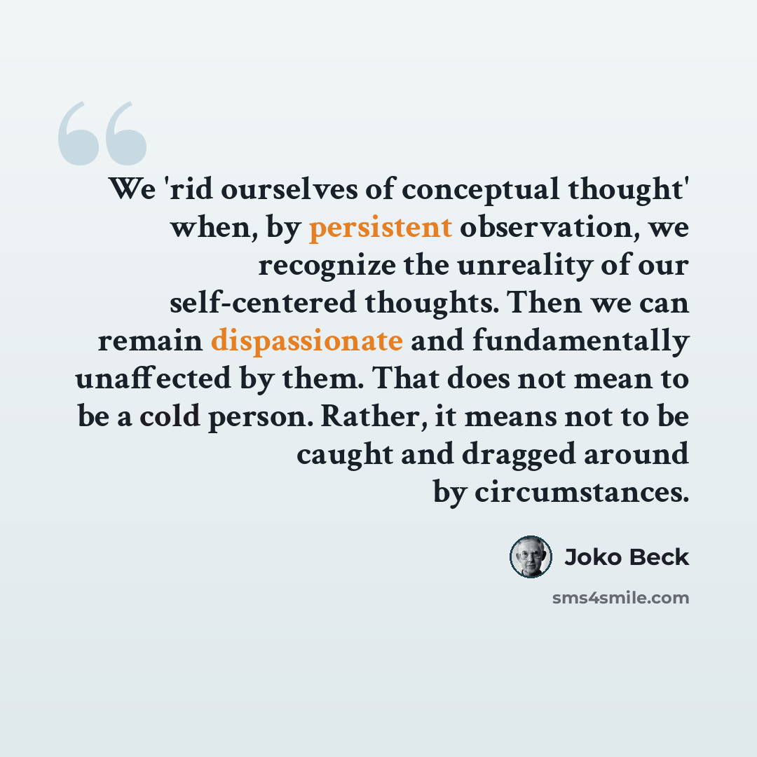 “We 'rid ourselves of conceptual thought' when, by persistent observation, we recognize the unreality of our self-centered thoughts. Then we can remain dispassionate and fundamentally unaffected by them. That does not mean to be a cold person. Rather, it means not to be caught and dragged around by…” quote by Joko Beck