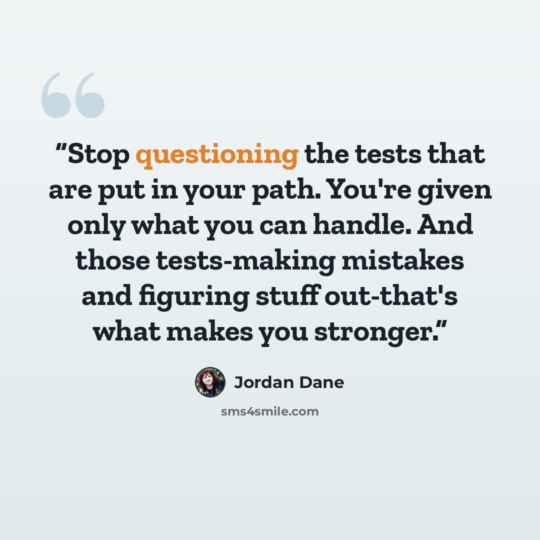“Stop questioning the tests that are put in your path. You're given only what you can handle. And those tests-making mistakes and figuring stuff out-that's what makes you stronger.” quote by Jordan Dane
