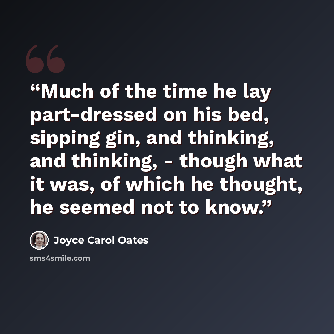 “Much of the time he lay part-dressed on his bed, sipping gin, and thinking, and thinking, - though what it was, of which he thought, he seemed not to know.” quote by Joyce Carol Oates