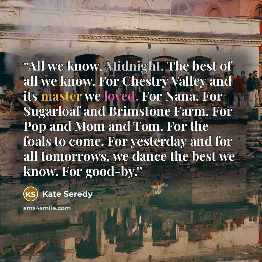“All we know, Midnight. The best of all we know. For Chestry Valley and its master we loved. For Nana. For Sugarloaf and Brimstone Farm. For Pop and Mom and Tom. For the foals to come. For yesterday and for all tomorrows, we dance the best we know. For good-by.” quote by Kate Seredy