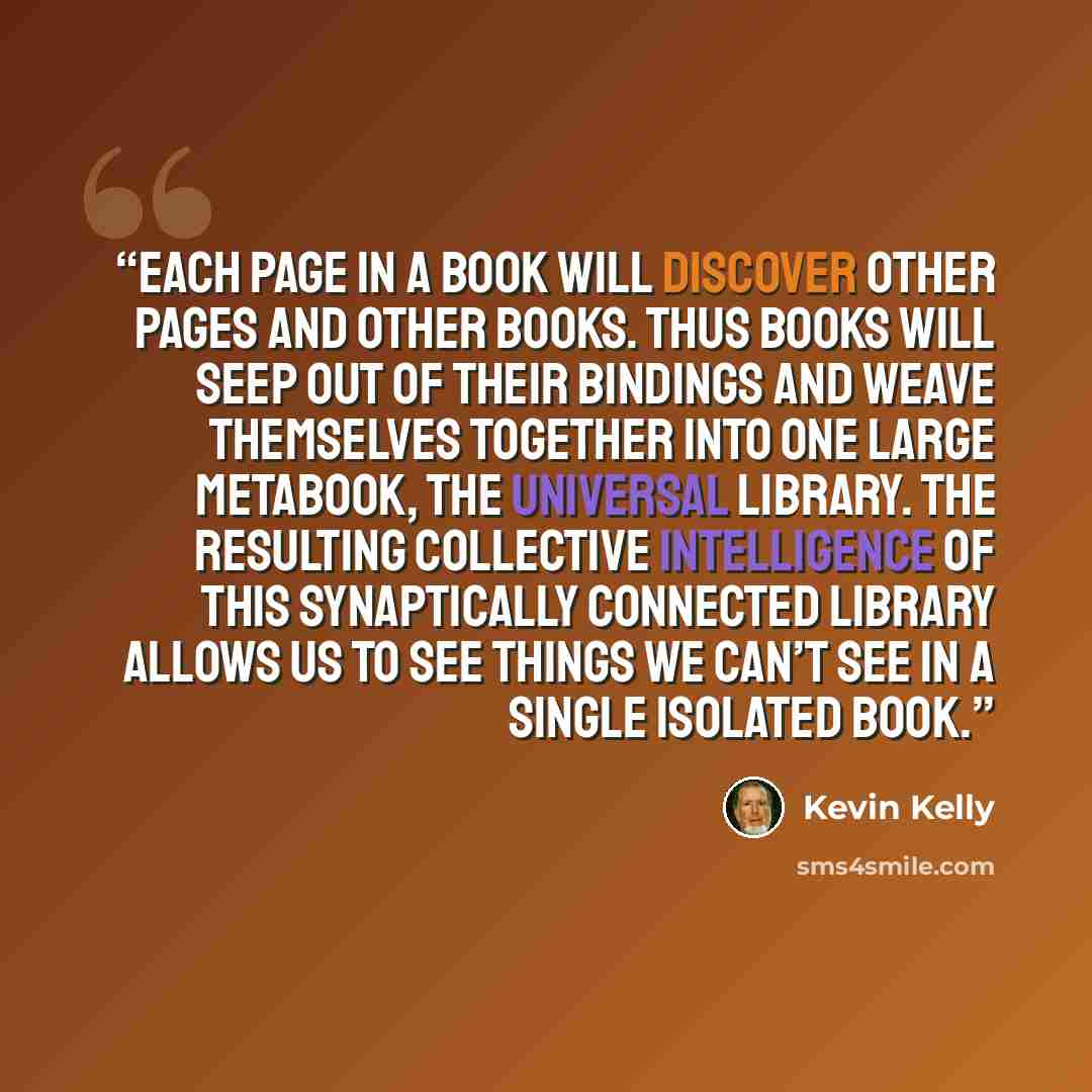 “Each page in a book will discover other pages and other books. Thus books will seep out of their bindings and weave themselves together into one large metabook, the universal library. The resulting collective intelligence of this synaptically connected library allows us to see things we can’t see…” quote by Kevin Kelly