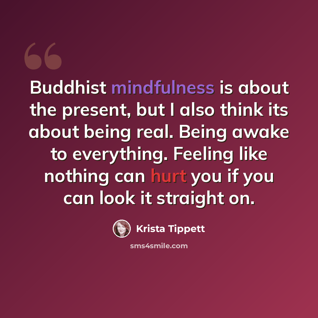 “Buddhist mindfulness is about the present, but I also think its about being real. Being awake to everything. Feeling like nothing can hurt you if you can look it straight on.” quote by Krista Tippett