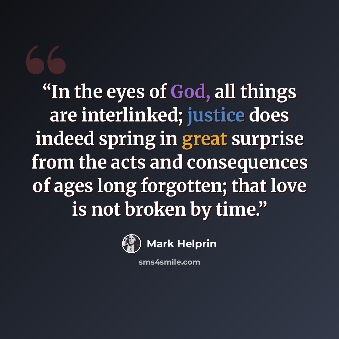 “In the eyes of God, all things are interlinked; justice does indeed spring in great surprise from the acts and consequences of ages long forgotten; that love is not broken by time.” quote by Mark Helprin