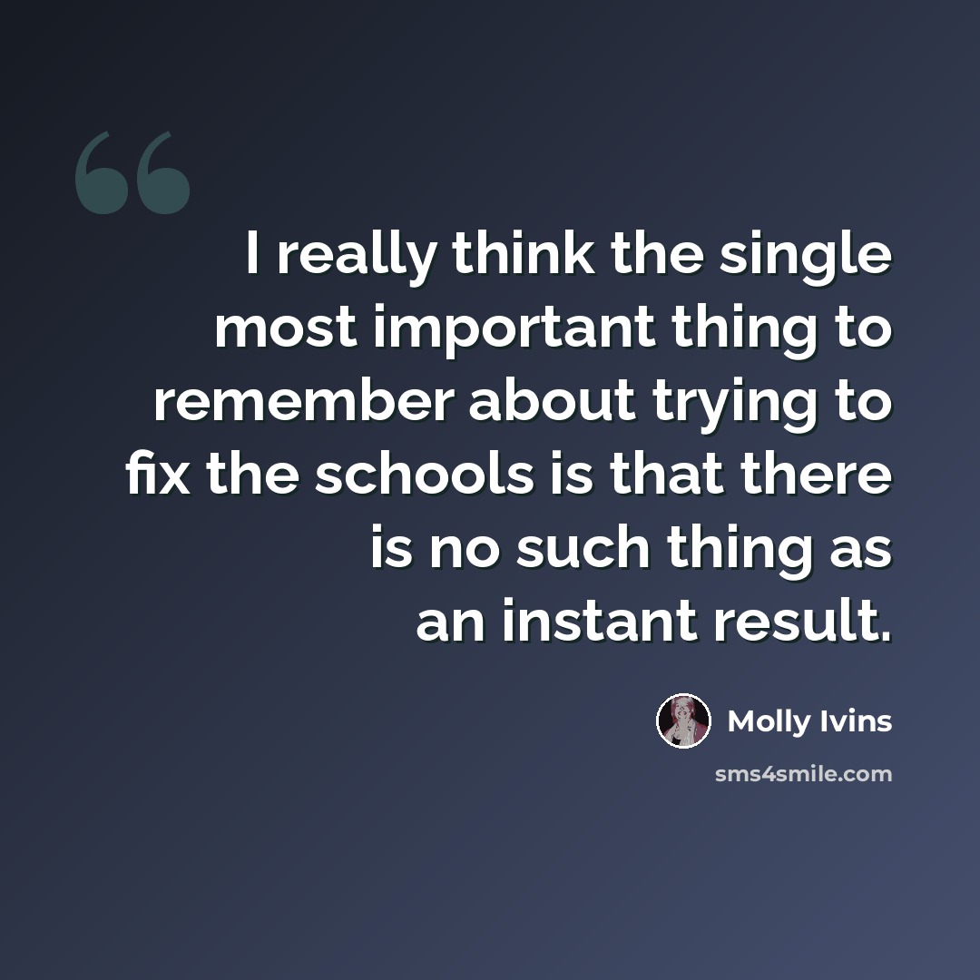 “I really think the single most important thing to remember about trying to fix the schools is that there is no such thing as an instant result.” quote by Molly Ivins