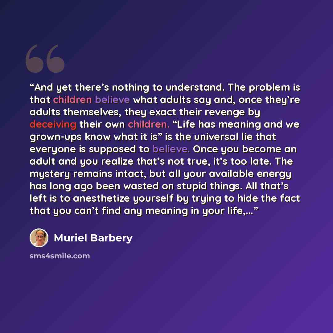 “And yet there’s nothing to understand. The problem is that children believe what adults say and, once they’re adults themselves, they exact their revenge by deceiving their own children. “Life has meaning and we grown-ups know what it is” is the universal lie that everyone is supposed to believe…” quote by Muriel Barbery