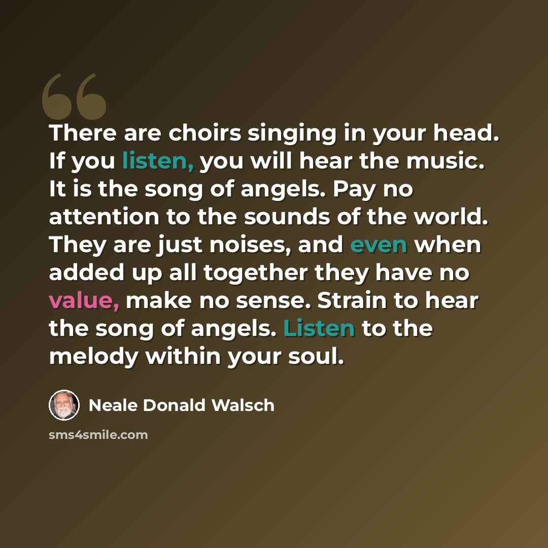 “There are choirs singing in your head. If you listen, you will hear the music. It is the song of angels. Pay no attention to the sounds of the world. They are just noises, and even when added up all together they have no value, make no sense. Strain to hear the song of angels. Listen to the melody…” quote by Neale Donald Walsch