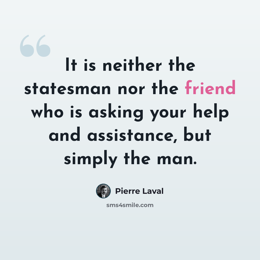 “It is neither the statesman nor the friend who is asking your help and assistance, but simply the man.” quote by Pierre Laval