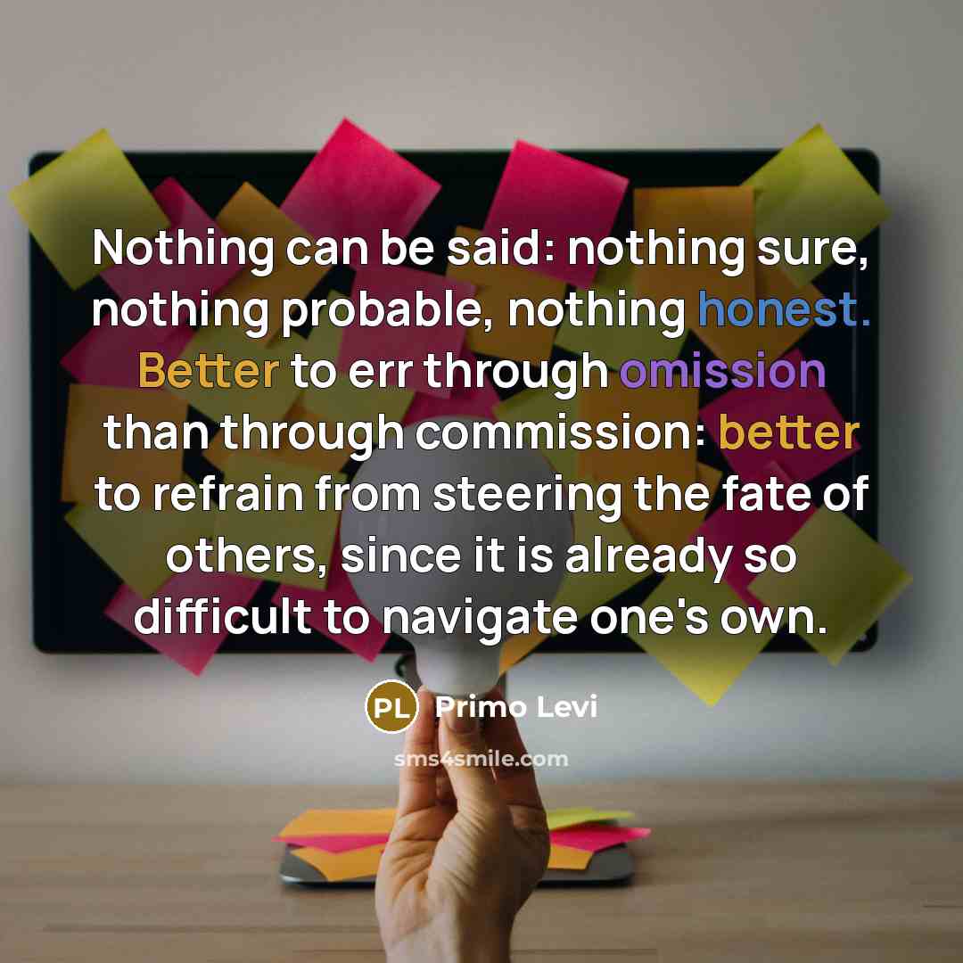 “Nothing can be said: nothing sure, nothing probable, nothing honest. Better to err through omission than through commission: better to refrain from steering the fate of others, since it is already so difficult to navigate one's own.” quote by Primo Levi