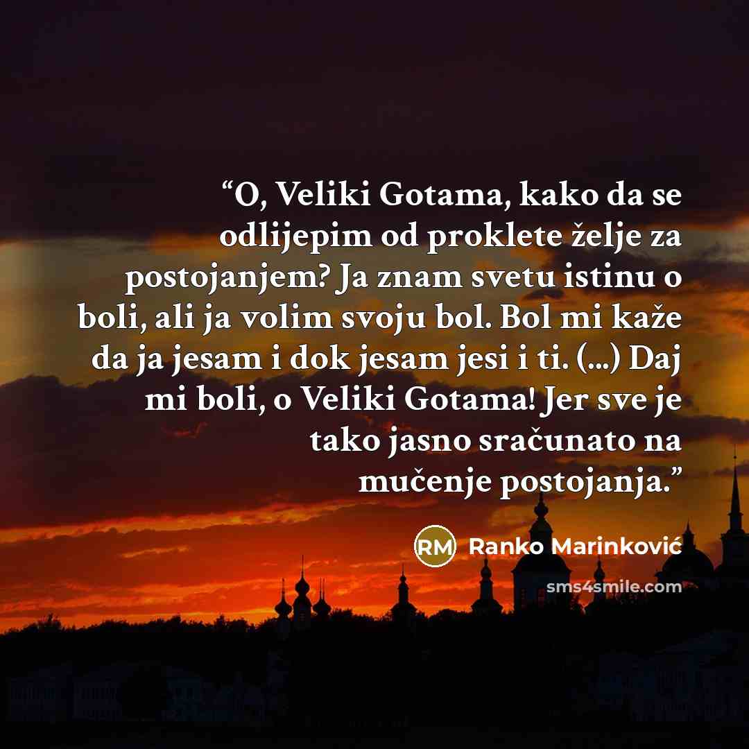 “O, Veliki Gotama, kako da se odlijepim od proklete želje za postojanjem? Ja znam svetu istinu o boli, ali ja volim svoju bol. Bol mi kaže da ja jesam i dok jesam jesi i ti. (...) Daj mi boli, o Veliki Gotama! Jer sve je tako jasno sračunato na mučenje postojanja.” quote by Ranko Marinković